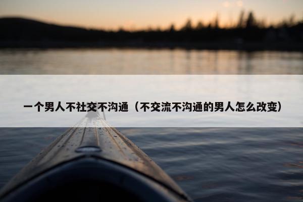 一个男人不社交不沟通（不交流不沟通的男人怎么改变）