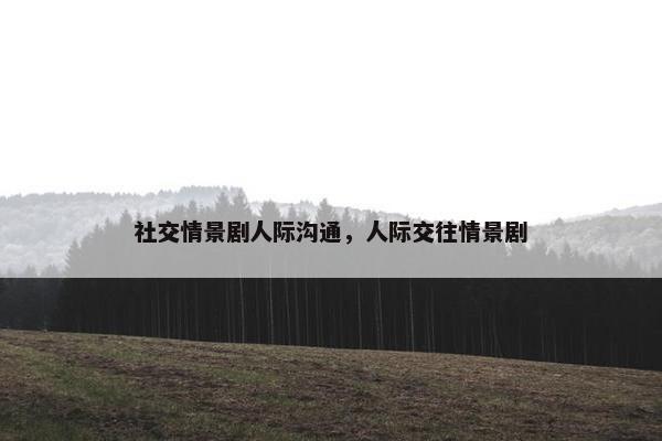 社交情景剧人际沟通，人际交往情景剧