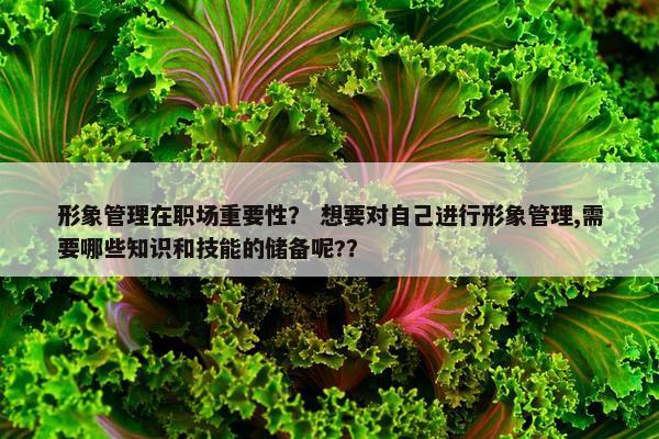 形象管理在职场重要性？ 想要对自己进行形象管理,需要哪些知识和技能的储备呢?？