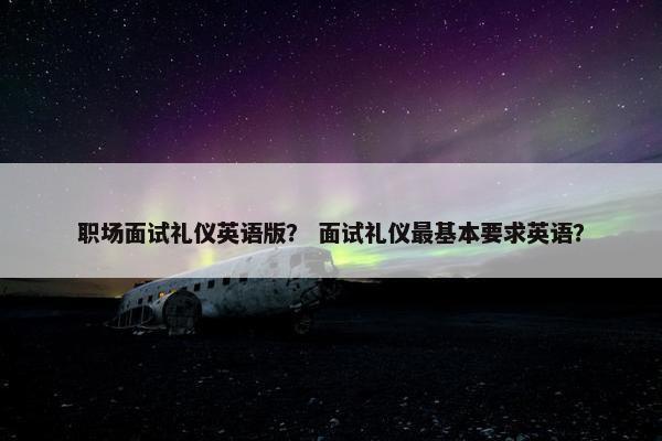职场面试礼仪英语版？ 面试礼仪最基本要求英语？