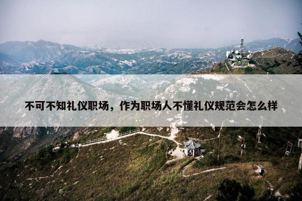 不可不知礼仪职场，作为职场人不懂礼仪规范会怎么样