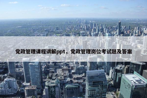 党政管理课程讲解ppt，党政管理岗位考试题及答案