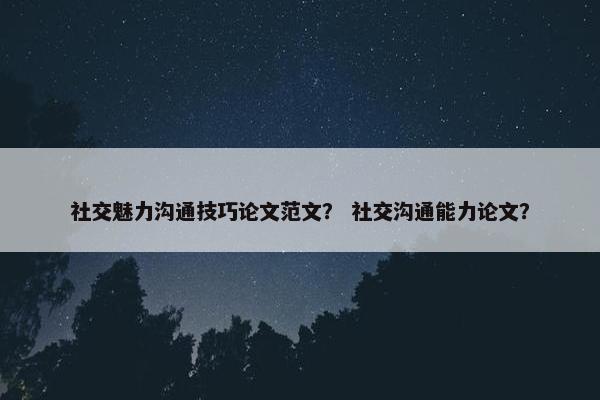 社交魅力沟通技巧论文范文？ 社交沟通能力论文？