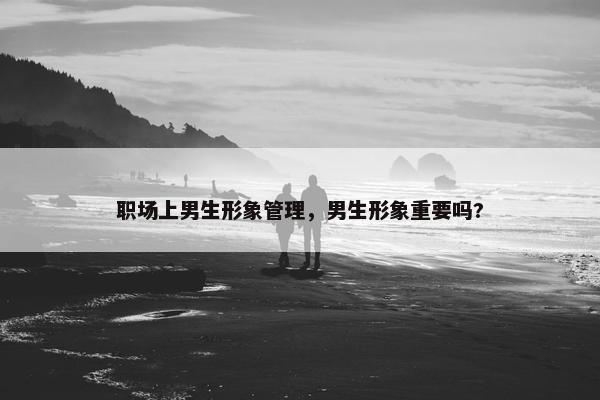 职场上男生形象管理，男生形象重要吗?