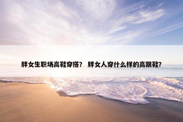 胖女生职场高鞋穿搭？ 胖女人穿什么样的高跟鞋？