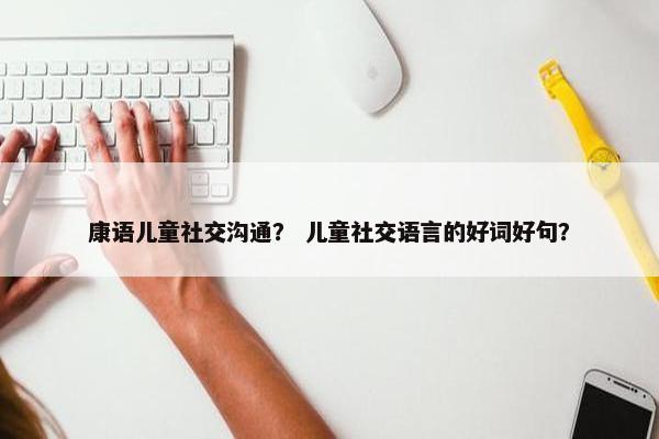 康语儿童社交沟通？ 儿童社交语言的好词好句？