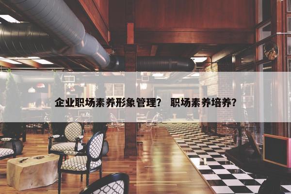 企业职场素养形象管理？ 职场素养培养？