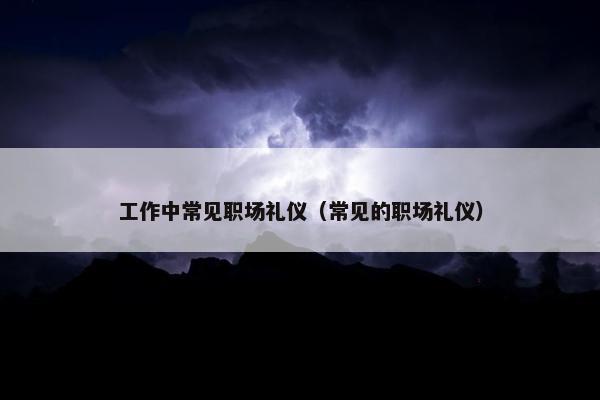 工作中常见职场礼仪（常见的职场礼仪）