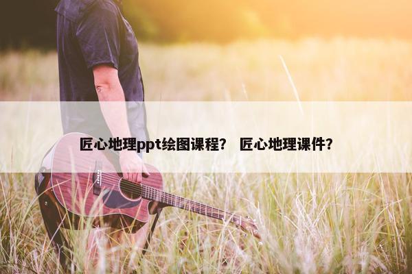 匠心地理ppt绘图课程？ 匠心地理课件？