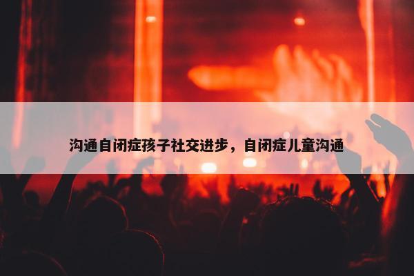 沟通自闭症孩子社交进步，自闭症儿童沟通