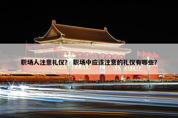 职场人注意礼仪？ 职场中应该注意的礼仪有哪些？
