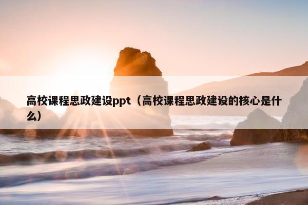 高校课程思政建设ppt（高校课程思政建设的核心是什么）