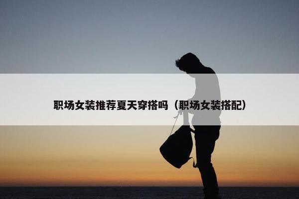 职场女装推荐夏天穿搭吗（职场女装搭配）
