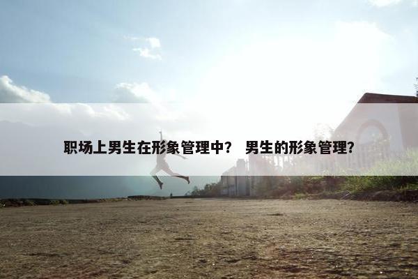 职场上男生在形象管理中？ 男生的形象管理？