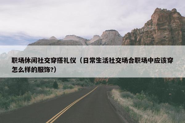 职场休闲社交穿搭礼仪（日常生活社交场合职场中应该穿怎么样的服饰?）