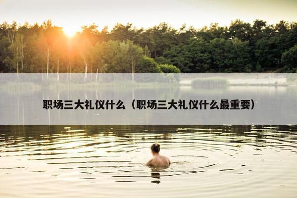 职场三大礼仪什么（职场三大礼仪什么最重要）
