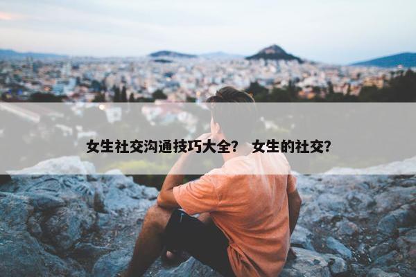 女生社交沟通技巧大全？ 女生的社交？