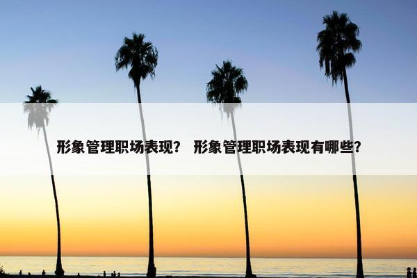 形象管理职场表现？ 形象管理职场表现有哪些？
