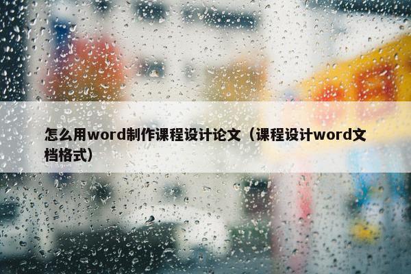 怎么用word制作课程设计论文（课程设计word文档格式）
