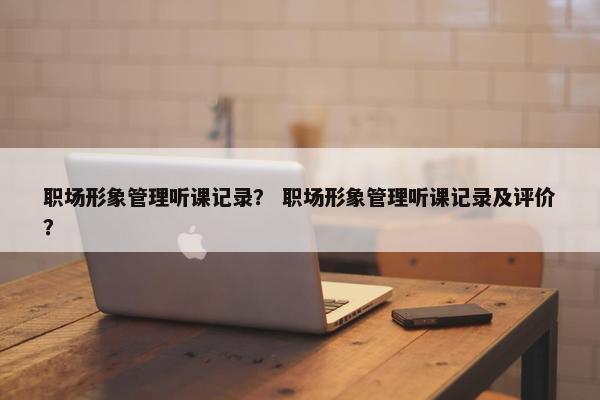 职场形象管理听课记录？ 职场形象管理听课记录及评价？