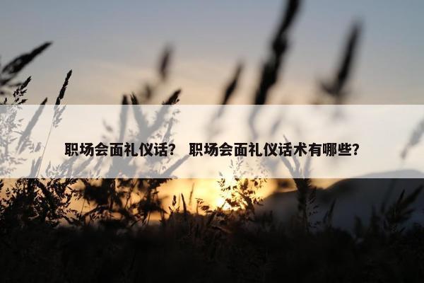 职场会面礼仪话？ 职场会面礼仪话术有哪些？