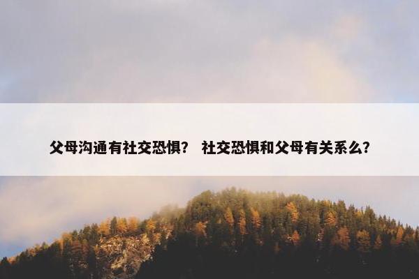 父母沟通有社交恐惧？ 社交恐惧和父母有关系么？