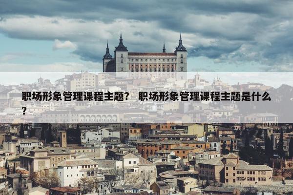 职场形象管理课程主题？ 职场形象管理课程主题是什么？
