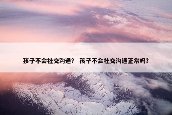 孩子不会社交沟通？ 孩子不会社交沟通正常吗？