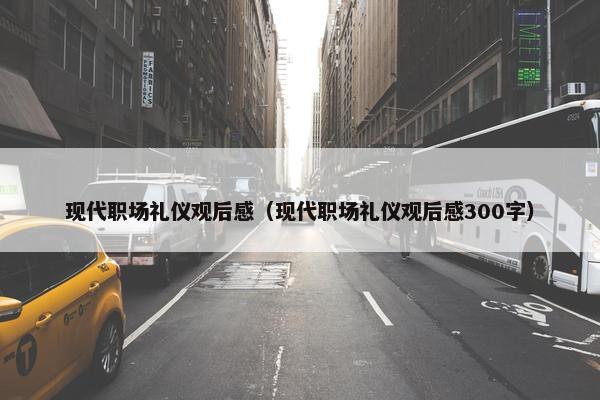 现代职场礼仪观后感（现代职场礼仪观后感300字）
