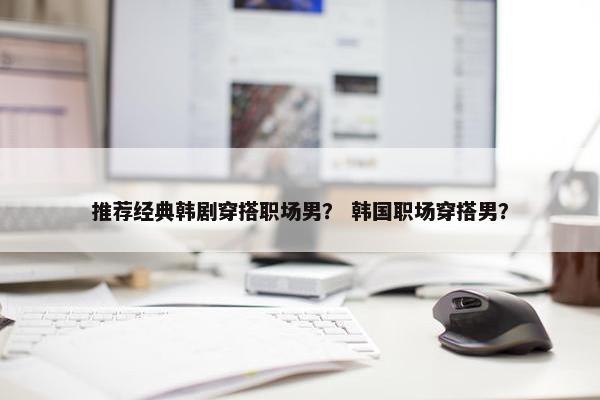 推荐经典韩剧穿搭职场男？ 韩国职场穿搭男？