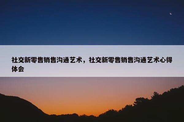社交新零售销售沟通艺术，社交新零售销售沟通艺术心得体会