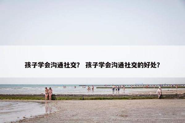 孩子学会沟通社交？ 孩子学会沟通社交的好处？