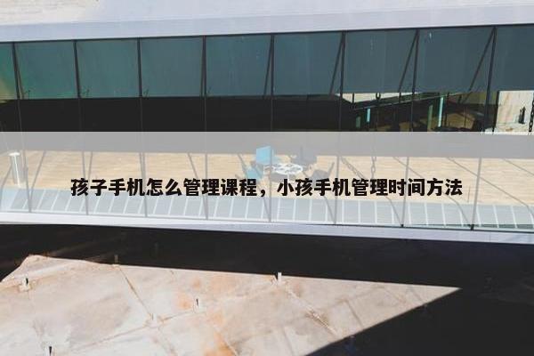 孩子手机怎么管理课程，小孩手机管理时间方法