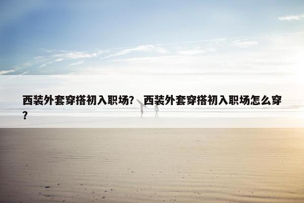 西装外套穿搭初入职场？ 西装外套穿搭初入职场怎么穿？