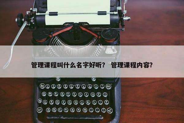 管理课程叫什么名字好听？ 管理课程内容？