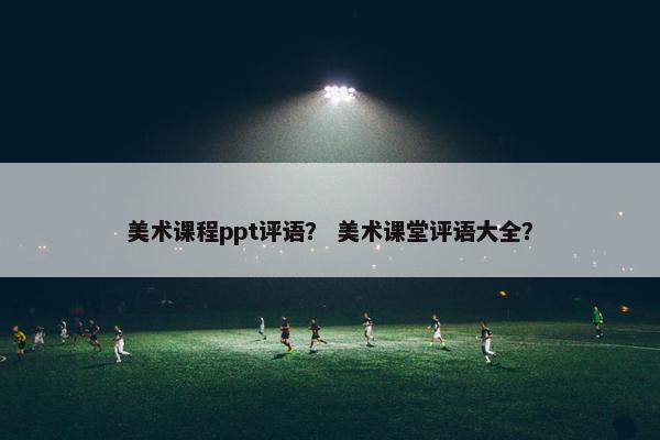 美术课程ppt评语？ 美术课堂评语大全？