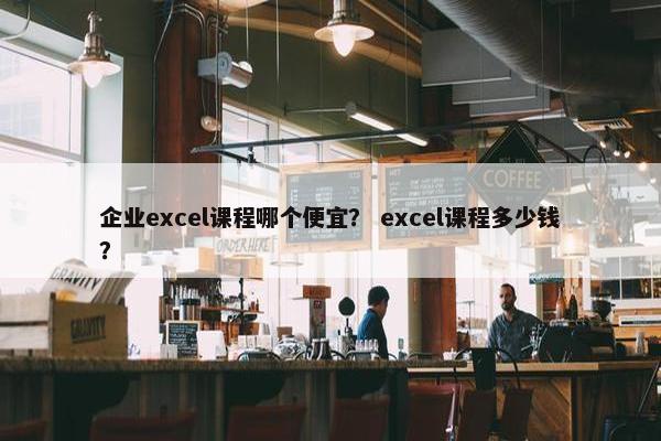 企业excel课程哪个便宜？ excel课程多少钱？