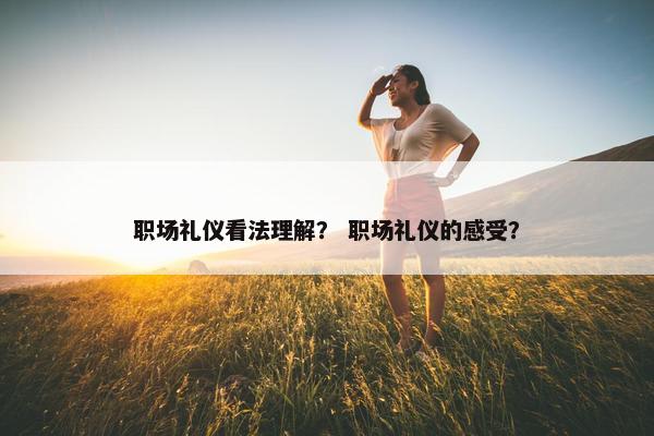 职场礼仪看法理解？ 职场礼仪的感受？