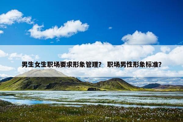 男生女生职场要求形象管理？ 职场男性形象标准？
