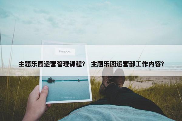 主题乐园运营管理课程？ 主题乐园运营部工作内容？