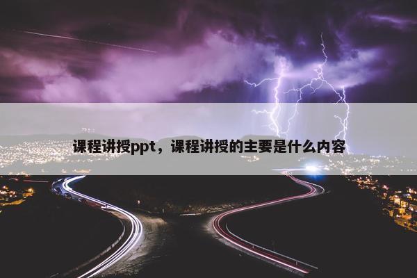 课程讲授ppt，课程讲授的主要是什么内容