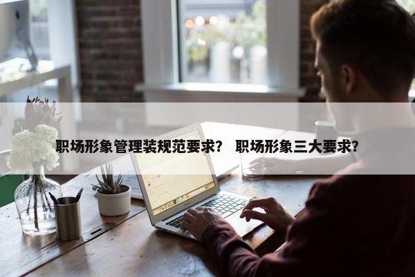 职场形象管理装规范要求？ 职场形象三大要求？