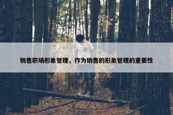 销售职场形象管理，作为销售的形象管理的重要性