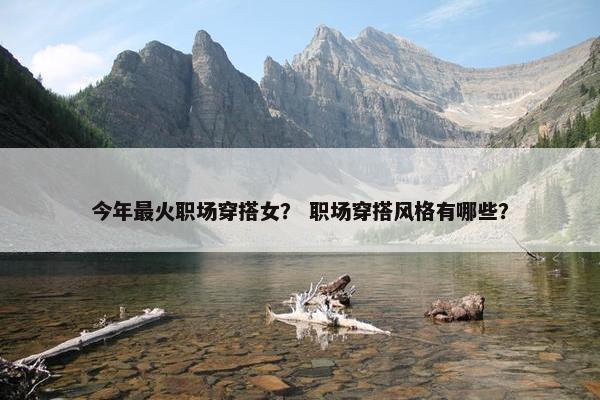 今年最火职场穿搭女？ 职场穿搭风格有哪些？