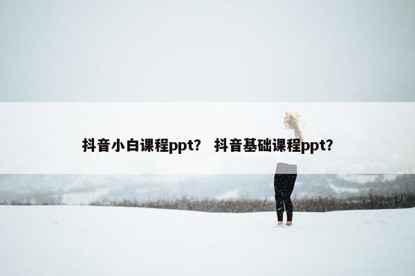抖音小白课程ppt？ 抖音基础课程ppt？