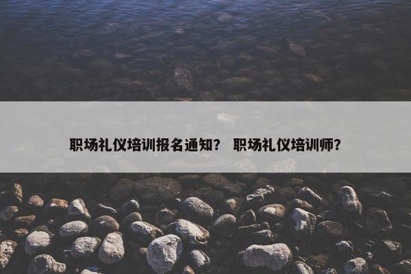 职场礼仪培训报名通知？ 职场礼仪培训师？