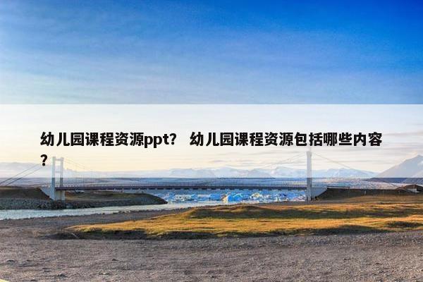 幼儿园课程资源ppt？ 幼儿园课程资源包括哪些内容？