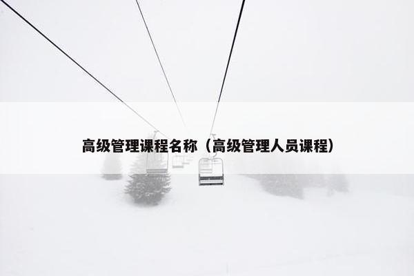 高级管理课程名称（高级管理人员课程）
