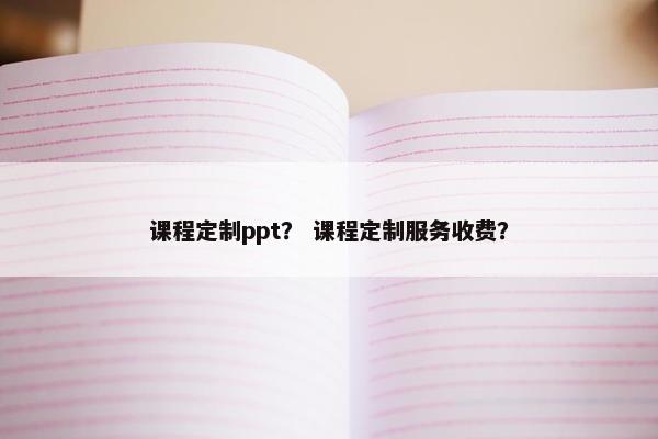课程定制ppt？ 课程定制服务收费？