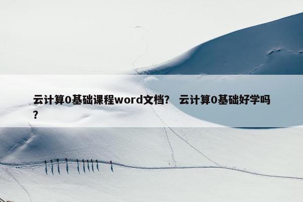 云计算0基础课程word文档？ 云计算0基础好学吗？